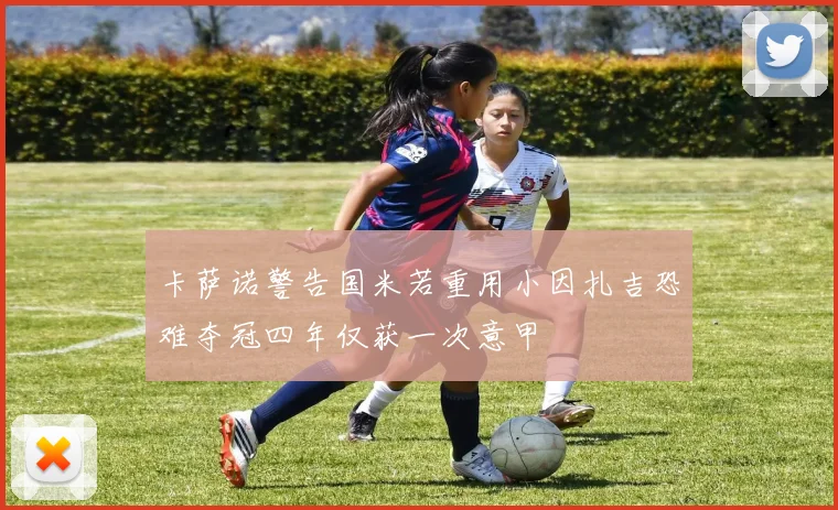 卡萨诺警告国米若重用小因扎吉恐难夺冠四年仅获一次意甲