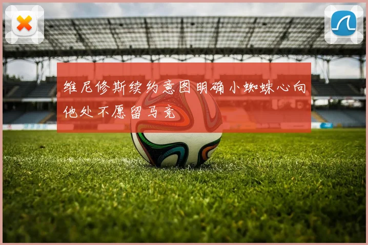 维尼修斯续约意图明确小蜘蛛心向他处不愿留马竞