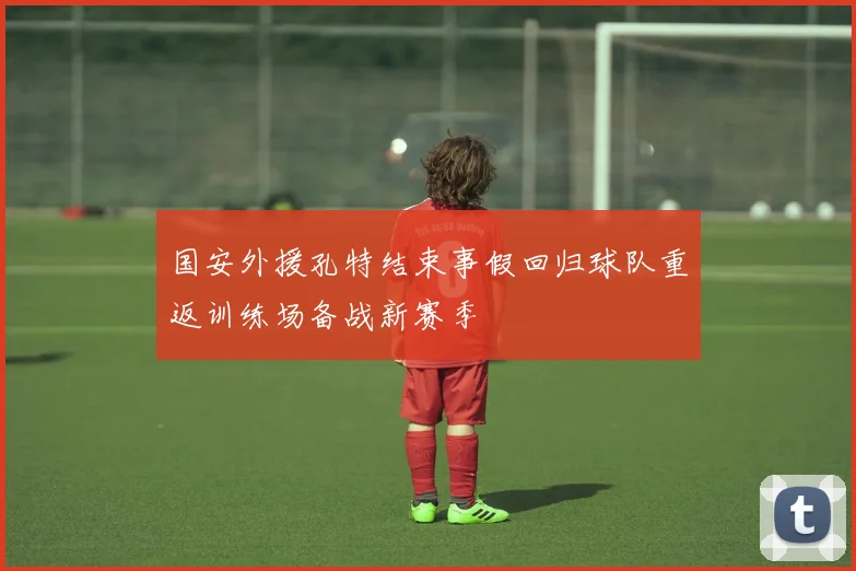 国安外援孔特结束事假回归球队重返训练场备战新赛季