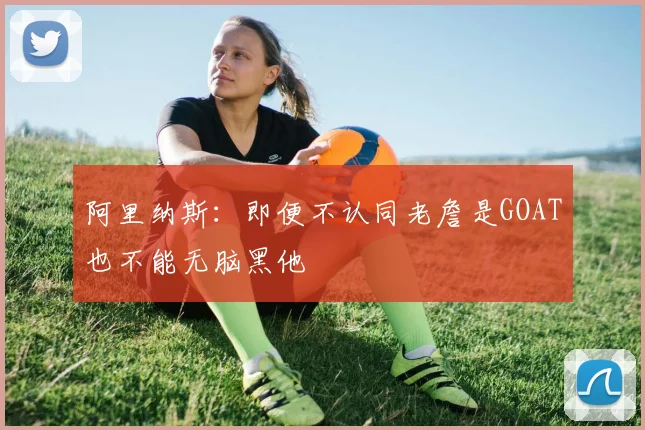 阿里纳斯：即便不认同老詹是GOAT也不能无脑黑他