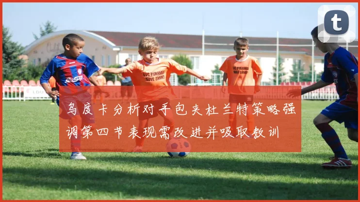 乌度卡分析对手包夹杜兰特策略强调第四节表现需改进并吸取教训