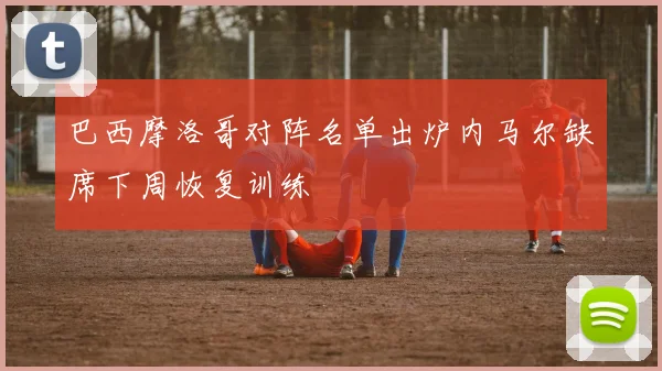 巴西摩洛哥对阵名单出炉内马尔缺席下周恢复训练