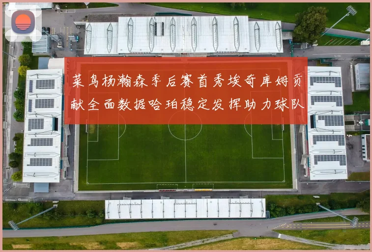 菜鸟杨瀚森季后赛首秀埃奇库姆贡献全面数据哈珀稳定发挥助力球队