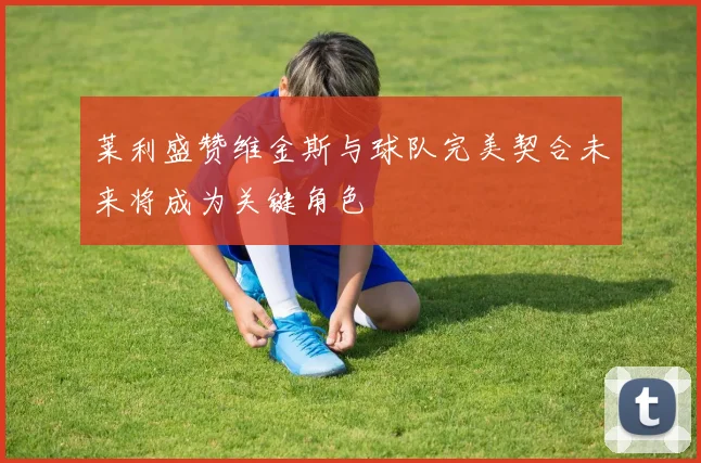 莱利盛赞维金斯与球队完美契合未来将成为关键角色