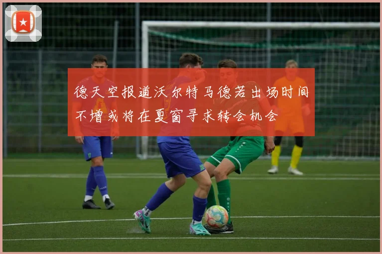 德天空报道沃尔特马德若出场时间不增或将在夏窗寻求转会机会