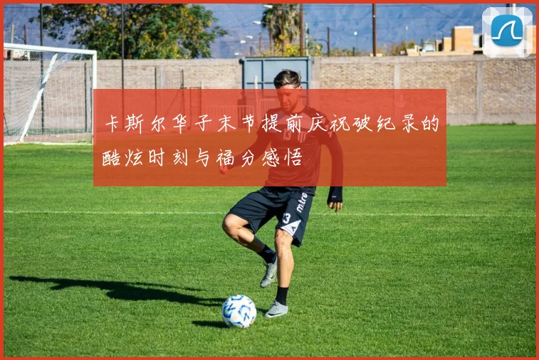 卡斯尔华子末节提前庆祝破纪录的酷炫时刻与福分感悟