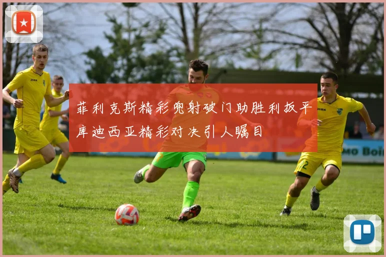 菲利克斯精彩兜射破门助胜利扳平库迪西亚精彩对决引人瞩目
