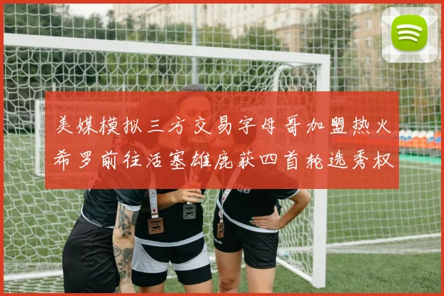 美媒模拟三方交易字母哥加盟热火希罗前往活塞雄鹿获四首轮选秀权与两次互换权