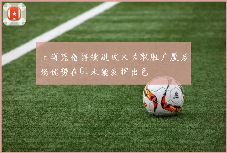 上海凭借持续进攻火力取胜广厦后场优势在G1未能发挥出色