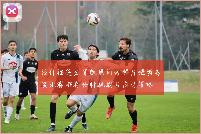 拉什福德分享凯恩训话照片强调每场比赛都有独特挑战与应对策略