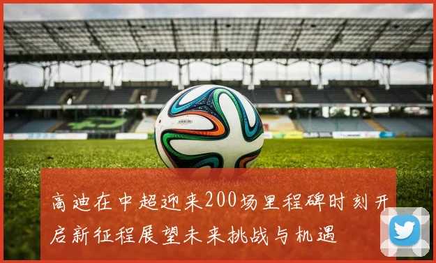 高迪在中超迎来200场里程碑时刻开启新征程展望未来挑战与机遇