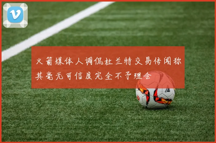 火箭媒体人调侃杜兰特交易传闻称其毫无可信度完全不予理会
