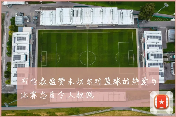 布伦森盛赞米切尔对篮球的热爱与比赛态度令人钦佩
