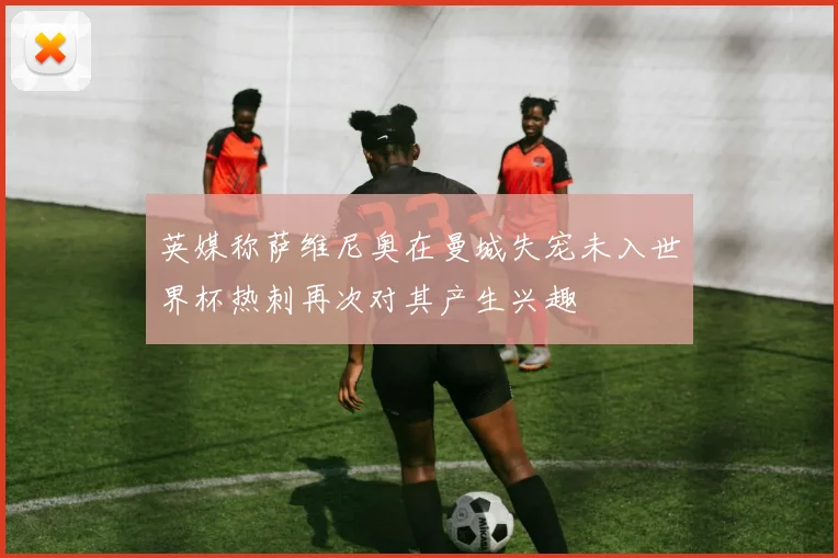 英媒称萨维尼奥在曼城失宠未入世界杯热刺再次对其产生兴趣