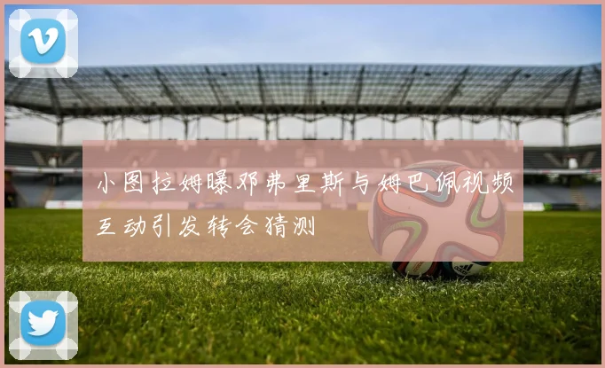 小图拉姆曝邓弗里斯与姆巴佩视频互动引发转会猜测