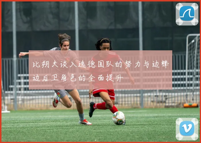 比朔夫谈入选德国队的努力与边锋边后卫角色的全面提升