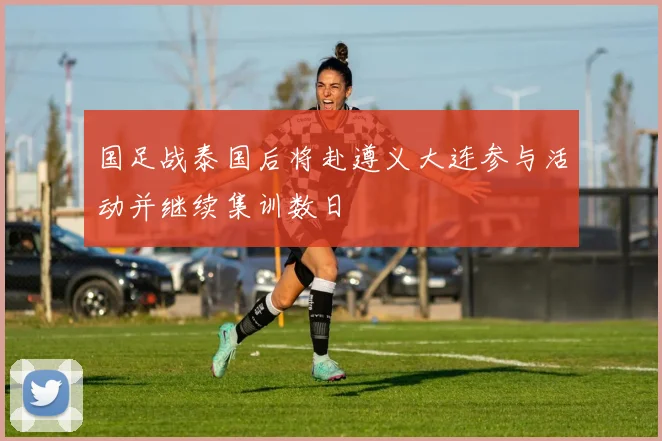国足战泰国后将赴遵义大连参与活动并继续集训数日