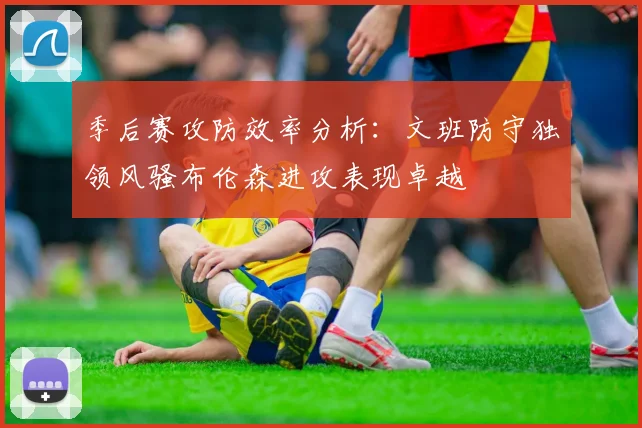 季后赛攻防效率分析：文班防守独领风骚布伦森进攻表现卓越
