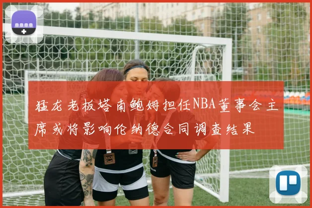 猛龙老板塔南鲍姆担任NBA董事会主席或将影响伦纳德合同调查结果
