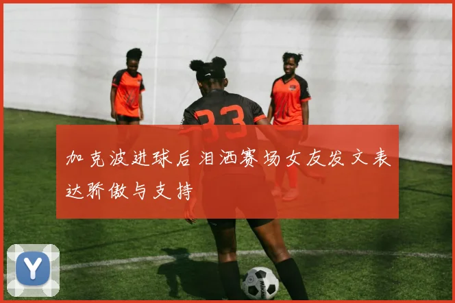 加克波进球后泪洒赛场女友发文表达骄傲与支持