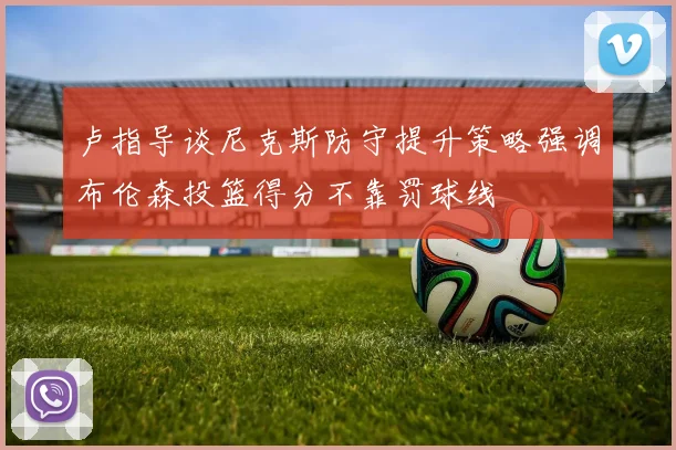卢指导谈尼克斯防守提升策略强调布伦森投篮得分不靠罚球线