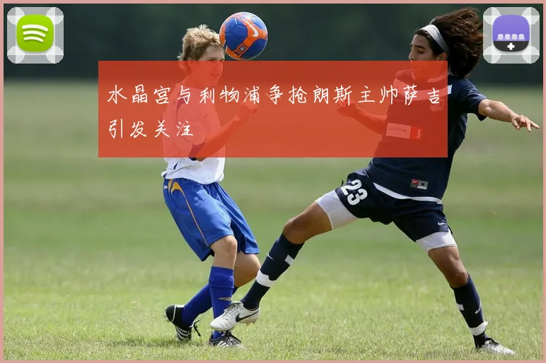 水晶宫与利物浦争抢朗斯主帅萨吉引发关注