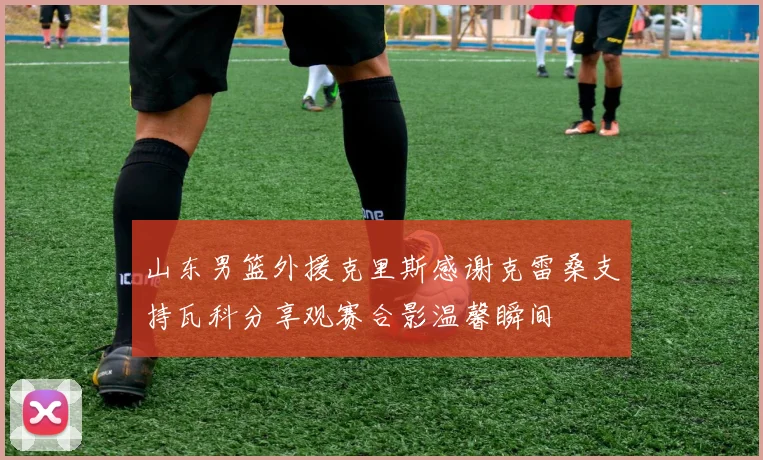 山东男篮外援克里斯感谢克雷桑支持瓦科分享观赛合影温馨瞬间