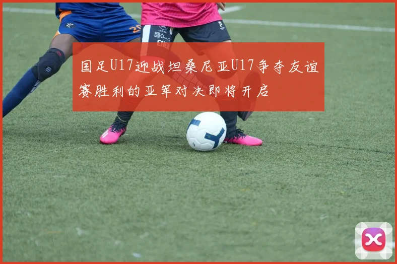国足U17迎战坦桑尼亚U17争夺友谊赛胜利的亚军对决即将开启