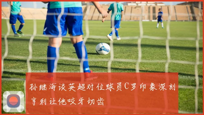 孙继海谈英超对位球员C罗印象深刻亨利让他咬牙切齿
