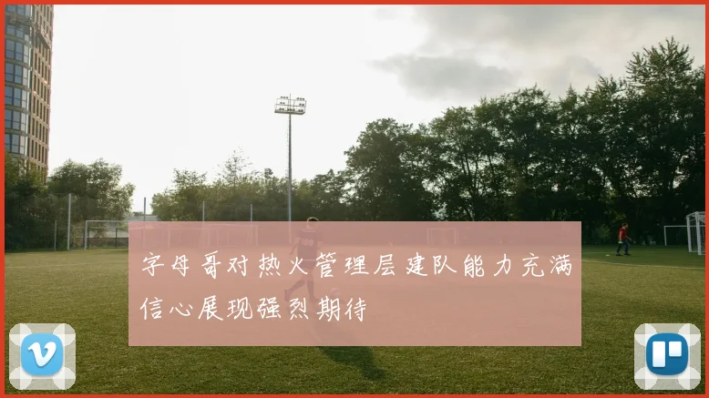 字母哥对热火管理层建队能力充满信心展现强烈期待