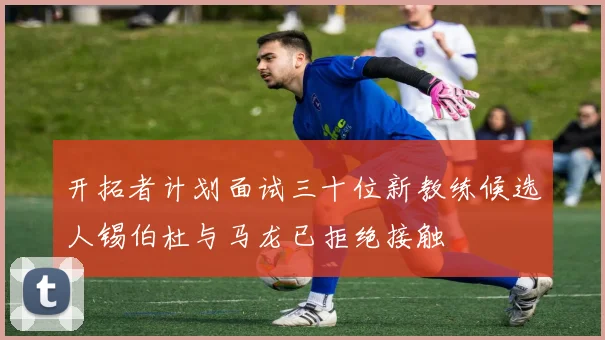 开拓者计划面试三十位新教练候选人锡伯杜与马龙已拒绝接触