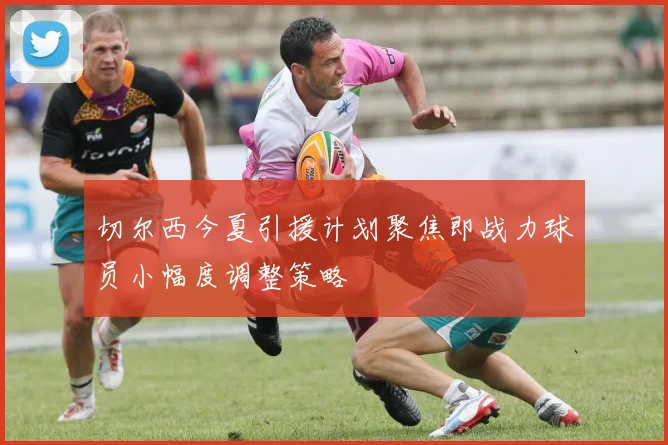 切尔西今夏引援计划聚焦即战力球员小幅度调整策略