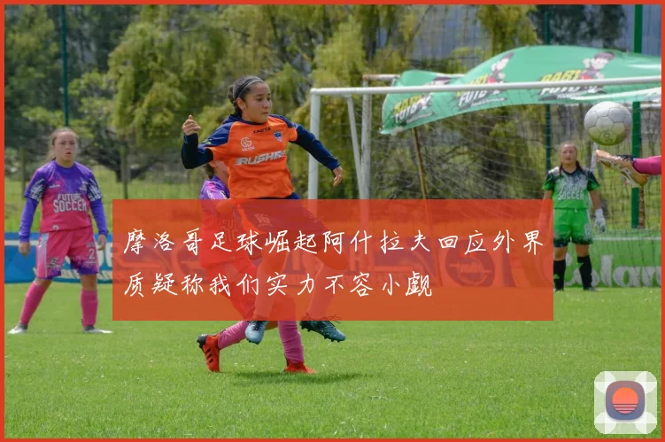 摩洛哥足球崛起阿什拉夫回应外界质疑称我们实力不容小觑